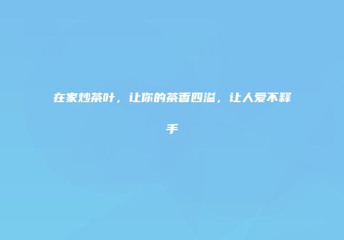 在家炒茶叶，让你的茶香四溢，让人爱不释手
