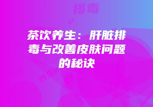 茶饮养生：肝脏排毒与改善皮肤问题的秘诀