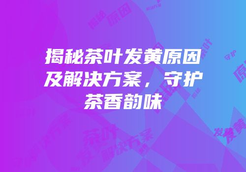 揭秘茶叶发黄原因及解决方案，守护茶香韵味