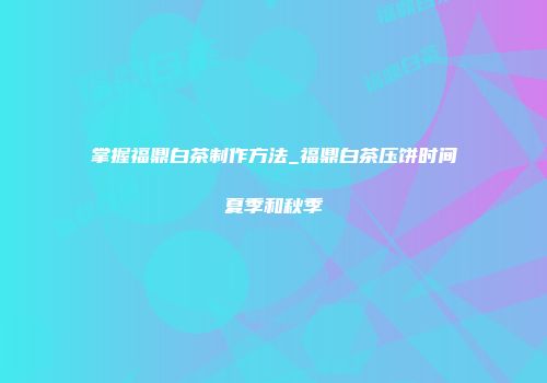 掌握福鼎白茶制作方法_福鼎白茶压饼时间夏季和秋季