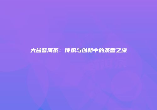 大益普洱茶：传承与创新中的茶香之旅
