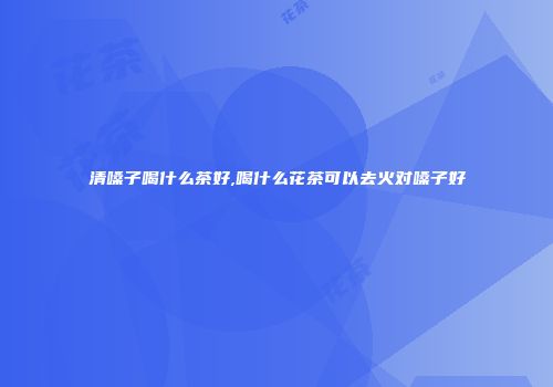 清嗓子喝什么茶好,喝什么花茶可以去火对嗓子好