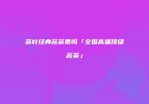 茶叶经典茗茶贵吗「全国高端顶级茗茶」