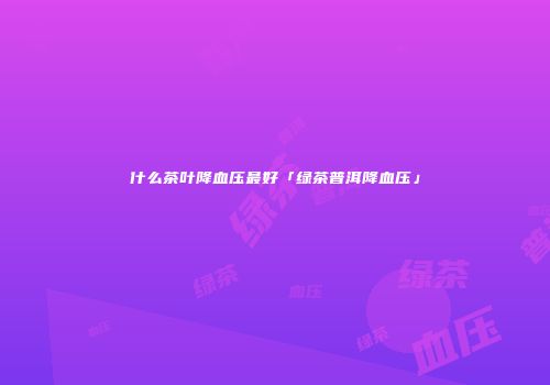 什么茶叶降血压最好「绿茶普洱降血压」