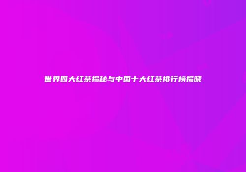 世界四大红茶揭秘与中国十大红茶排行榜揭晓
