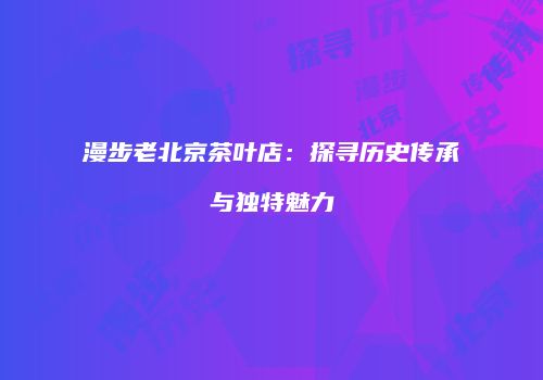 漫步老北京茶叶店：探寻历史传承与独特魅力