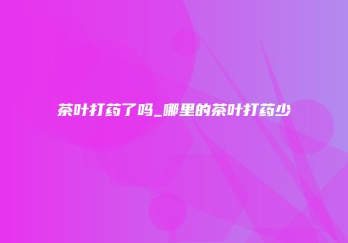 茶叶打药了吗_哪里的茶叶打药少