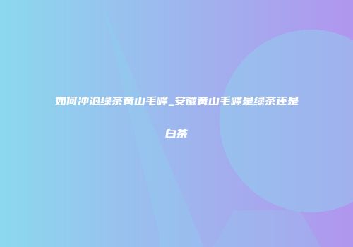 如何冲泡绿茶黄山毛峰_安徽黄山毛峰是绿茶还是白茶