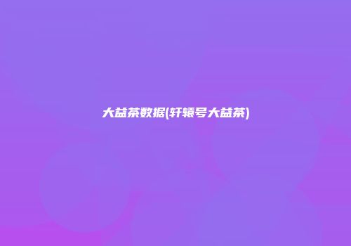 大益茶数据(轩辕号大益茶)