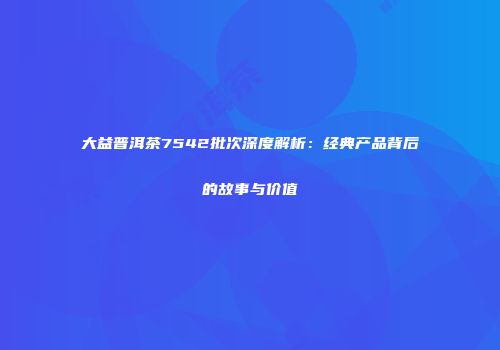 大益普洱茶7542批次深度解析：经典产品背后的故事与价值