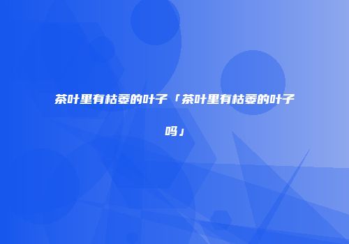 茶叶里有枯萎的叶子「茶叶里有枯萎的叶子吗」