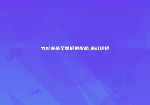 竹叶青茶至尊论道价格,茶叶论道