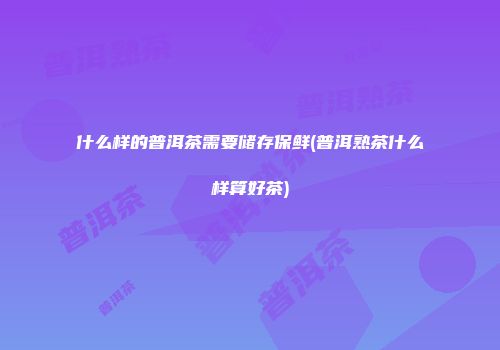 什么样的普洱茶需要储存保鲜(普洱熟茶什么样算好茶)
