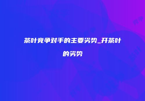 茶叶竞争对手的主要劣势_开茶叶的劣势