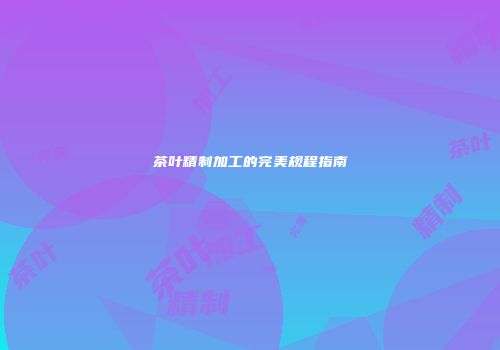 茶叶精制加工的完美规程指南