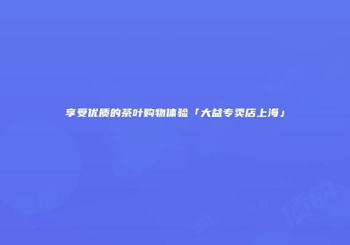 享受优质的茶叶购物体验「大益专卖店上海」