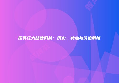 探寻红大益普洱茶：历史、特点与价值解析