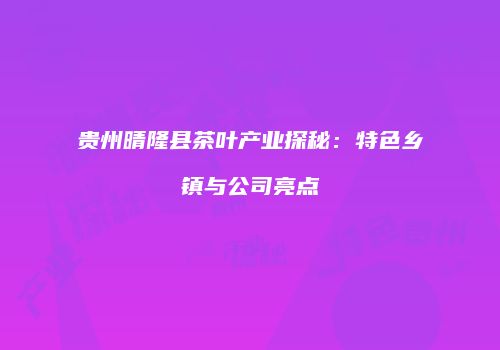 贵州晴隆县茶叶产业探秘：特色乡镇与公司亮点