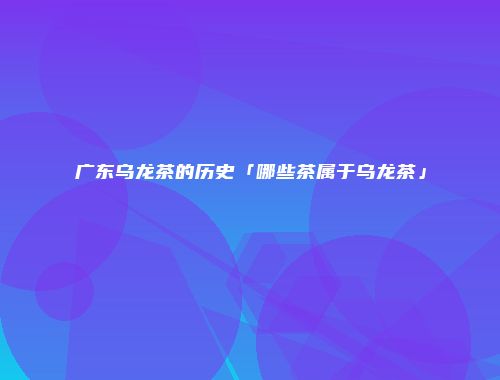 广东乌龙茶的历史「哪些茶属于乌龙茶」