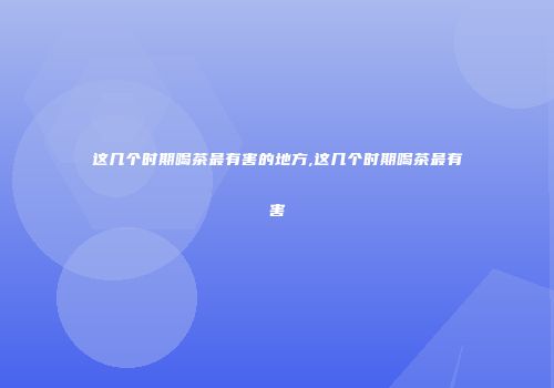 这几个时期喝茶最有害的地方,这几个时期喝茶最有害