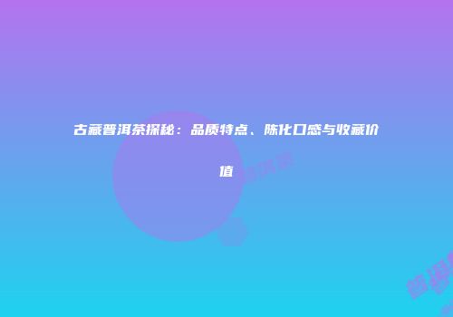 古藏普洱茶探秘：品质特点、陈化口感与收藏价值