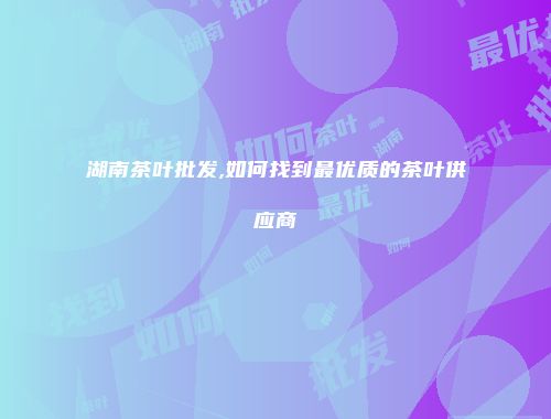 湖南茶叶批发,如何找到最优质的茶叶供应商