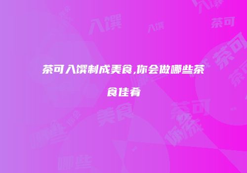 茶可入馔制成美食,你会做哪些茶食佳肴