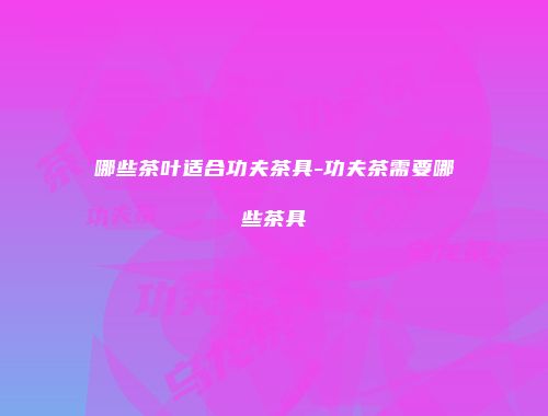 哪些茶叶适合功夫茶具-功夫茶需要哪些茶具