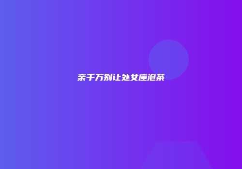 亲千万别让处女座泡茶