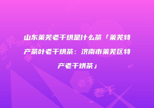 山东莱芜老干烘是什么茶「莱芜特产茶叶老干烘茶：济南市莱芜区特产老干烘茶」