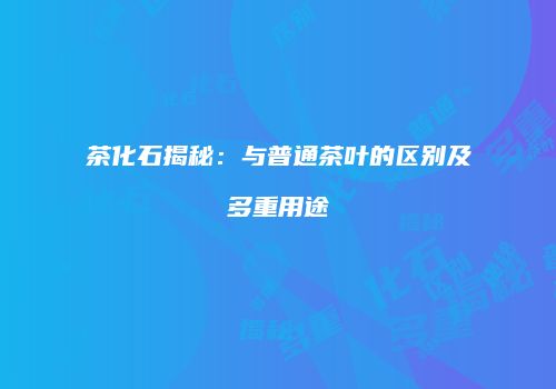 茶化石揭秘：与普通茶叶的区别及多重用途
