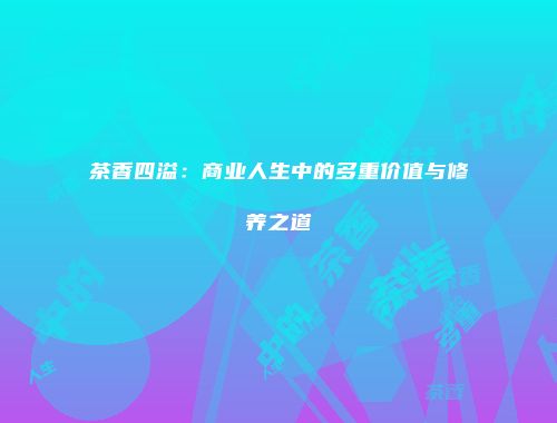 茶香四溢：商业人生中的多重价值与修养之道