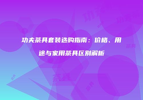 功夫茶具套装选购指南：价格、用途与家用茶具区别解析