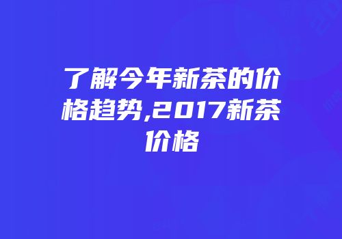 了解今年新茶的价格趋势,2017新茶价格