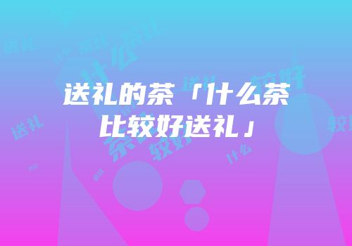 送礼的茶「什么茶比较好送礼」
