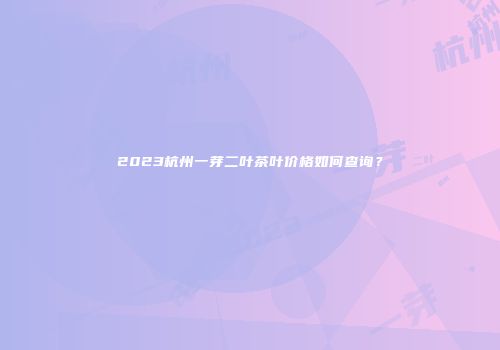2023杭州一芽二叶茶叶价格如何查询？