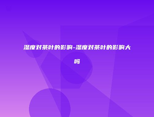 湿度对茶叶的影响-湿度对茶叶的影响大吗