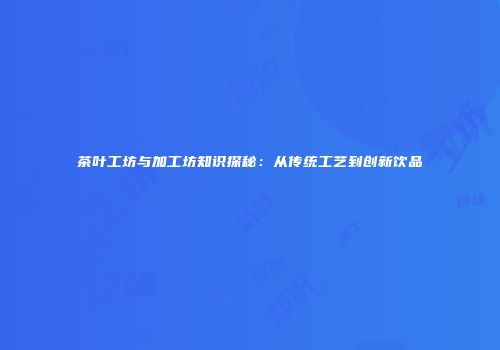 茶叶工坊与加工坊知识探秘：从传统工艺到创新饮品