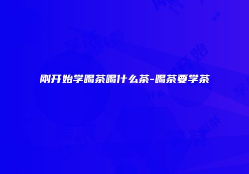 刚开始学喝茶喝什么茶-喝茶要学茶