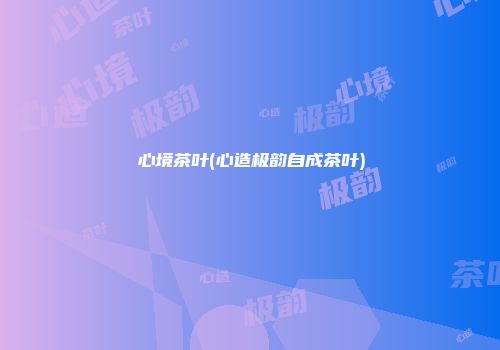心境茶叶(心造极韵自成茶叶)