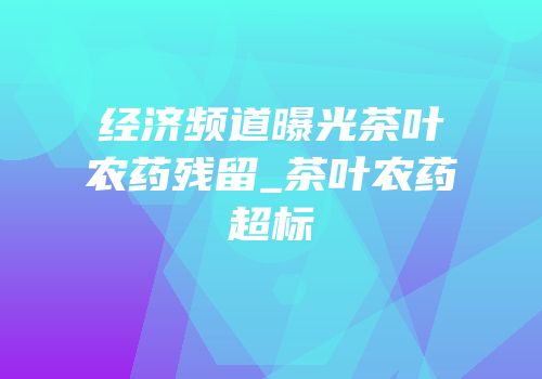 经济频道曝光茶叶农药残留_茶叶农药超标
