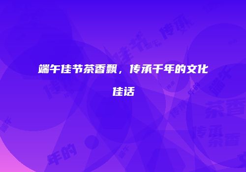 端午佳节茶香飘，传承千年的文化佳话