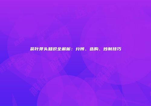 茶叶芽头知识全解析：分辨、选购、炒制技巧