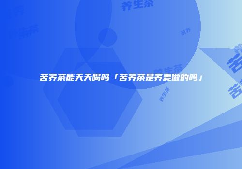 苦荞茶能天天喝吗「苦荞茶是荞麦做的吗」