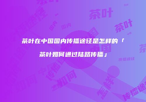 茶叶在中国国内传播途径是怎样的「茶叶如何通过陆路传播」