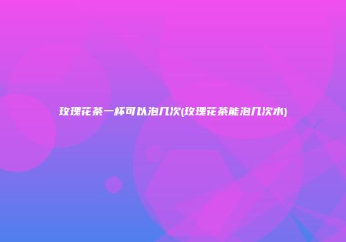 玫瑰花茶一杯可以泡几次(玫瑰花茶能泡几次水)