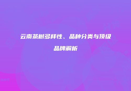 云南茶树多样性、品种分类与顶级品牌解析