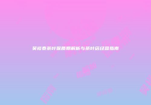 吴裕泰茶叶保质期解析与茶叶店经营指南