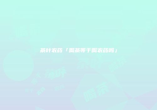 茶叶农药「喝茶等于喝农药吗」