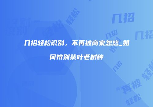 几招轻松识别，不再被商家忽悠_如何辨别茶叶老树种
